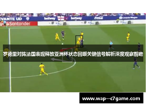 罗德里对阵法国表现释放亚洲杯状态回暖关键信号解析深度观察前瞻