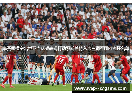 半赛季横空出世亚当沃顿表现打动索斯盖特入选三狮军团欧洲杯名单 半赛季横空出世亚当沃顿表现打动索斯盖特入选三狮军团欧洲杯名单